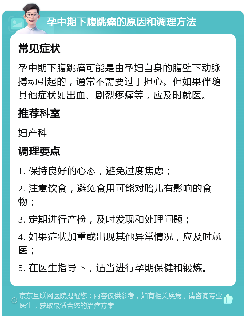 孕中期下腹跳痛的原因和调理方法 常见症状 孕中期下腹跳痛可能是由孕妇自身的腹壁下动脉搏动引起的，通常不需要过于担心。但如果伴随其他症状如出血、剧烈疼痛等，应及时就医。 推荐科室 妇产科 调理要点 1. 保持良好的心态，避免过度焦虑； 2. 注意饮食，避免食用可能对胎儿有影响的食物； 3. 定期进行产检，及时发现和处理问题； 4. 如果症状加重或出现其他异常情况，应及时就医； 5. 在医生指导下，适当进行孕期保健和锻炼。