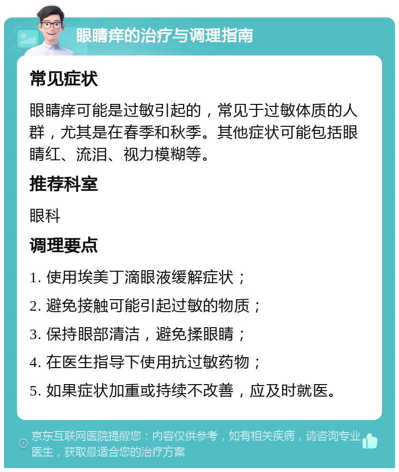 眼睛痒的治疗与调理指南 常见症状 眼睛痒可能是过敏引起的，常见于过敏体质的人群，尤其是在春季和秋季。其他症状可能包括眼睛红、流泪、视力模糊等。 推荐科室 眼科 调理要点 1. 使用埃美丁滴眼液缓解症状； 2. 避免接触可能引起过敏的物质； 3. 保持眼部清洁，避免揉眼睛； 4. 在医生指导下使用抗过敏药物； 5. 如果症状加重或持续不改善，应及时就医。