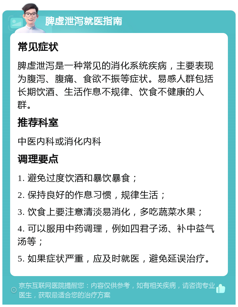 脾虚泄泻就医指南 常见症状 脾虚泄泻是一种常见的消化系统疾病，主要表现为腹泻、腹痛、食欲不振等症状。易感人群包括长期饮酒、生活作息不规律、饮食不健康的人群。 推荐科室 中医内科或消化内科 调理要点 1. 避免过度饮酒和暴饮暴食； 2. 保持良好的作息习惯，规律生活； 3. 饮食上要注意清淡易消化，多吃蔬菜水果； 4. 可以服用中药调理，例如四君子汤、补中益气汤等； 5. 如果症状严重，应及时就医，避免延误治疗。