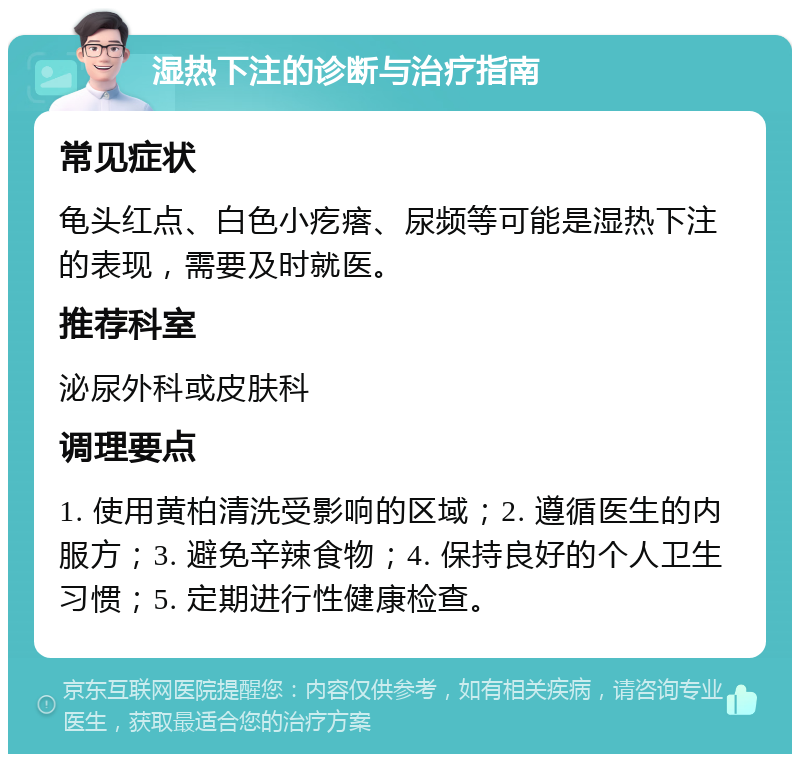 湿热下注的诊断与治疗指南 常见症状 龟头红点、白色小疙瘩、尿频等可能是湿热下注的表现，需要及时就医。 推荐科室 泌尿外科或皮肤科 调理要点 1. 使用黄柏清洗受影响的区域；2. 遵循医生的内服方；3. 避免辛辣食物；4. 保持良好的个人卫生习惯；5. 定期进行性健康检查。