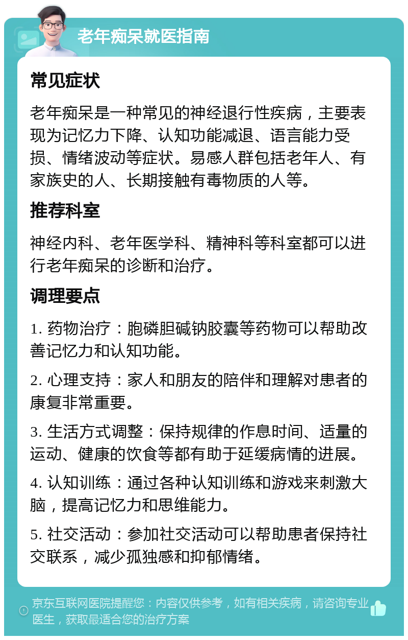 老年痴呆就医指南 常见症状 老年痴呆是一种常见的神经退行性疾病，主要表现为记忆力下降、认知功能减退、语言能力受损、情绪波动等症状。易感人群包括老年人、有家族史的人、长期接触有毒物质的人等。 推荐科室 神经内科、老年医学科、精神科等科室都可以进行老年痴呆的诊断和治疗。 调理要点 1. 药物治疗：胞磷胆碱钠胶囊等药物可以帮助改善记忆力和认知功能。 2. 心理支持：家人和朋友的陪伴和理解对患者的康复非常重要。 3. 生活方式调整：保持规律的作息时间、适量的运动、健康的饮食等都有助于延缓病情的进展。 4. 认知训练：通过各种认知训练和游戏来刺激大脑，提高记忆力和思维能力。 5. 社交活动：参加社交活动可以帮助患者保持社交联系，减少孤独感和抑郁情绪。