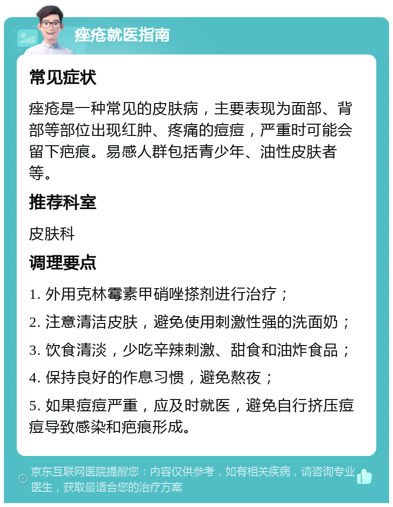 痤疮就医指南 常见症状 痤疮是一种常见的皮肤病，主要表现为面部、背部等部位出现红肿、疼痛的痘痘，严重时可能会留下疤痕。易感人群包括青少年、油性皮肤者等。 推荐科室 皮肤科 调理要点 1. 外用克林霉素甲硝唑搽剂进行治疗； 2. 注意清洁皮肤，避免使用刺激性强的洗面奶； 3. 饮食清淡，少吃辛辣刺激、甜食和油炸食品； 4. 保持良好的作息习惯，避免熬夜； 5. 如果痘痘严重，应及时就医，避免自行挤压痘痘导致感染和疤痕形成。