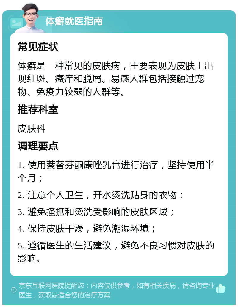 体癣就医指南 常见症状 体癣是一种常见的皮肤病，主要表现为皮肤上出现红斑、瘙痒和脱屑。易感人群包括接触过宠物、免疫力较弱的人群等。 推荐科室 皮肤科 调理要点 1. 使用萘替芬酮康唑乳膏进行治疗，坚持使用半个月； 2. 注意个人卫生，开水烫洗贴身的衣物； 3. 避免搔抓和烫洗受影响的皮肤区域； 4. 保持皮肤干燥，避免潮湿环境； 5. 遵循医生的生活建议，避免不良习惯对皮肤的影响。