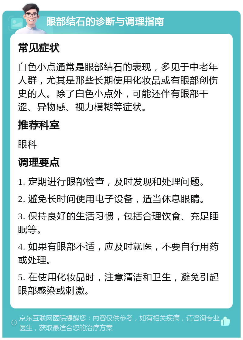 眼部结石的诊断与调理指南 常见症状 白色小点通常是眼部结石的表现，多见于中老年人群，尤其是那些长期使用化妆品或有眼部创伤史的人。除了白色小点外，可能还伴有眼部干涩、异物感、视力模糊等症状。 推荐科室 眼科 调理要点 1. 定期进行眼部检查，及时发现和处理问题。 2. 避免长时间使用电子设备，适当休息眼睛。 3. 保持良好的生活习惯，包括合理饮食、充足睡眠等。 4. 如果有眼部不适，应及时就医，不要自行用药或处理。 5. 在使用化妆品时，注意清洁和卫生，避免引起眼部感染或刺激。