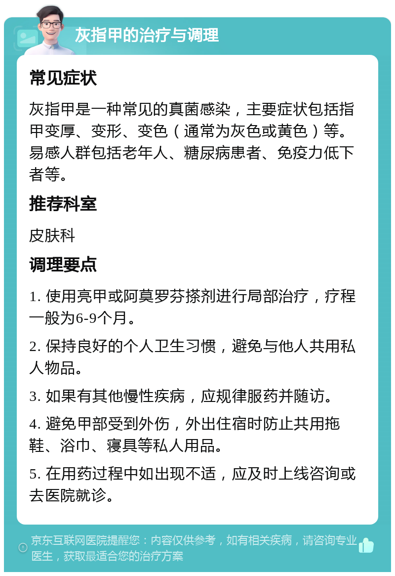 灰指甲的治疗与调理 常见症状 灰指甲是一种常见的真菌感染，主要症状包括指甲变厚、变形、变色（通常为灰色或黄色）等。易感人群包括老年人、糖尿病患者、免疫力低下者等。 推荐科室 皮肤科 调理要点 1. 使用亮甲或阿莫罗芬搽剂进行局部治疗，疗程一般为6-9个月。 2. 保持良好的个人卫生习惯，避免与他人共用私人物品。 3. 如果有其他慢性疾病，应规律服药并随访。 4. 避免甲部受到外伤，外出住宿时防止共用拖鞋、浴巾、寝具等私人用品。 5. 在用药过程中如出现不适，应及时上线咨询或去医院就诊。