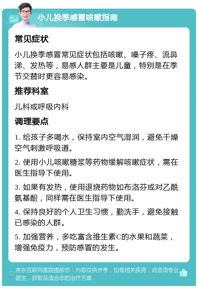 小儿换季感冒咳嗽指南 常见症状 小儿换季感冒常见症状包括咳嗽、嗓子疼、流鼻涕、发热等，易感人群主要是儿童，特别是在季节交替时更容易感染。 推荐科室 儿科或呼吸内科 调理要点 1. 给孩子多喝水，保持室内空气湿润，避免干燥空气刺激呼吸道。 2. 使用小儿咳嗽糖浆等药物缓解咳嗽症状，需在医生指导下使用。 3. 如果有发热，使用退烧药物如布洛芬或对乙酰氨基酚，同样需在医生指导下使用。 4. 保持良好的个人卫生习惯，勤洗手，避免接触已感染的人群。 5. 加强营养，多吃富含维生素C的水果和蔬菜，增强免疫力，预防感冒的发生。