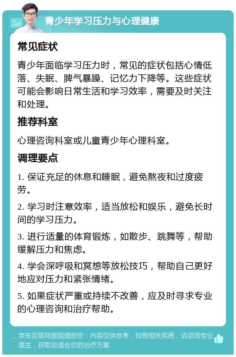 青少年学习压力与心理健康 常见症状 青少年面临学习压力时，常见的症状包括心情低落、失眠、脾气暴躁、记忆力下降等。这些症状可能会影响日常生活和学习效率，需要及时关注和处理。 推荐科室 心理咨询科室或儿童青少年心理科室。 调理要点 1. 保证充足的休息和睡眠，避免熬夜和过度疲劳。 2. 学习时注意效率，适当放松和娱乐，避免长时间的学习压力。 3. 进行适量的体育锻炼，如散步、跳舞等，帮助缓解压力和焦虑。 4. 学会深呼吸和冥想等放松技巧，帮助自己更好地应对压力和紧张情绪。 5. 如果症状严重或持续不改善，应及时寻求专业的心理咨询和治疗帮助。