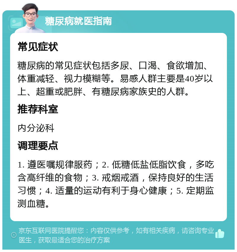 糖尿病就医指南 常见症状 糖尿病的常见症状包括多尿、口渴、食欲增加、体重减轻、视力模糊等。易感人群主要是40岁以上、超重或肥胖、有糖尿病家族史的人群。 推荐科室 内分泌科 调理要点 1. 遵医嘱规律服药；2. 低糖低盐低脂饮食，多吃含高纤维的食物；3. 戒烟戒酒，保持良好的生活习惯；4. 适量的运动有利于身心健康；5. 定期监测血糖。