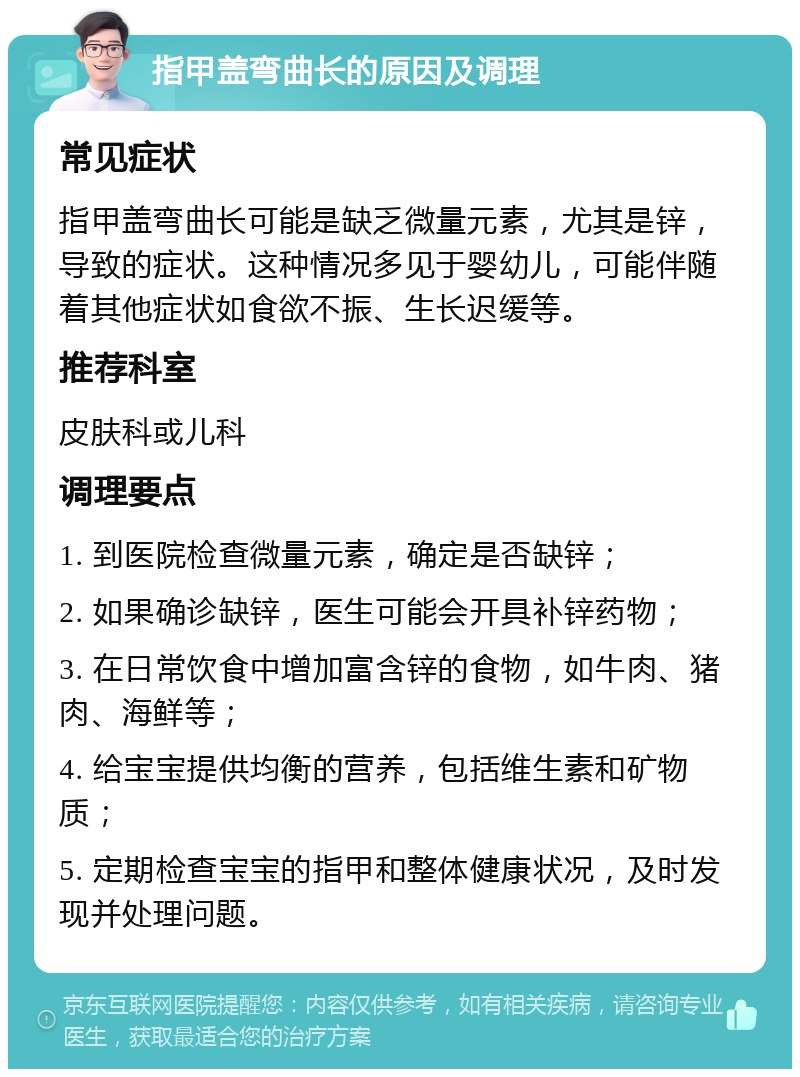 指甲盖弯曲长的原因及调理 常见症状 指甲盖弯曲长可能是缺乏微量元素，尤其是锌，导致的症状。这种情况多见于婴幼儿，可能伴随着其他症状如食欲不振、生长迟缓等。 推荐科室 皮肤科或儿科 调理要点 1. 到医院检查微量元素，确定是否缺锌； 2. 如果确诊缺锌，医生可能会开具补锌药物； 3. 在日常饮食中增加富含锌的食物，如牛肉、猪肉、海鲜等； 4. 给宝宝提供均衡的营养，包括维生素和矿物质； 5. 定期检查宝宝的指甲和整体健康状况，及时发现并处理问题。