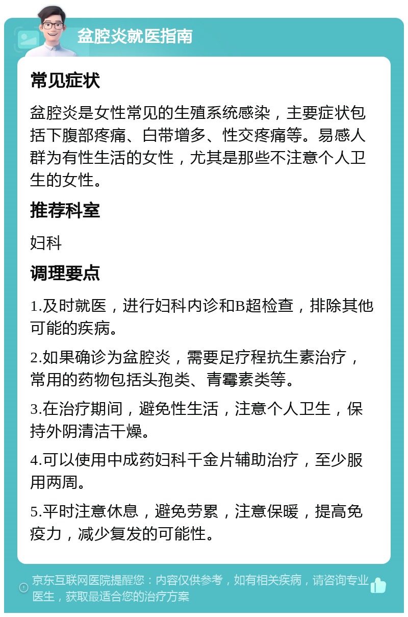 盆腔炎就医指南 常见症状 盆腔炎是女性常见的生殖系统感染，主要症状包括下腹部疼痛、白带增多、性交疼痛等。易感人群为有性生活的女性，尤其是那些不注意个人卫生的女性。 推荐科室 妇科 调理要点 1.及时就医，进行妇科内诊和B超检查，排除其他可能的疾病。 2.如果确诊为盆腔炎，需要足疗程抗生素治疗，常用的药物包括头孢类、青霉素类等。 3.在治疗期间，避免性生活，注意个人卫生，保持外阴清洁干燥。 4.可以使用中成药妇科千金片辅助治疗，至少服用两周。 5.平时注意休息，避免劳累，注意保暖，提高免疫力，减少复发的可能性。