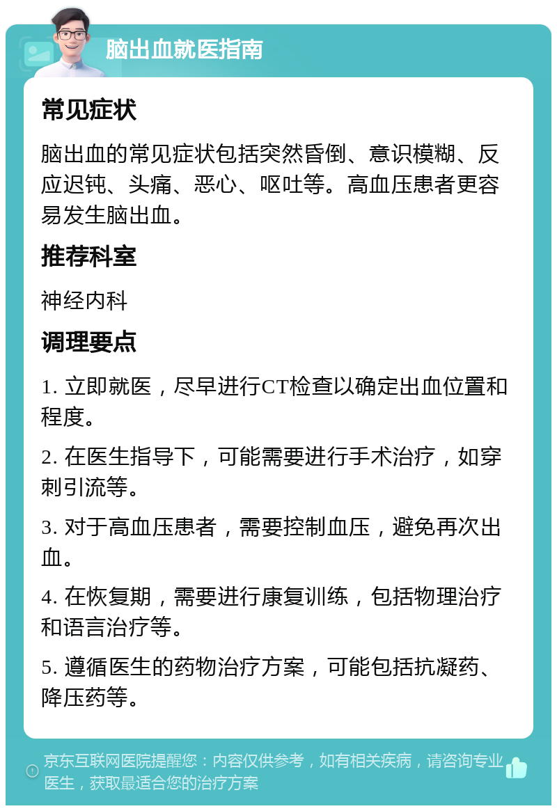 脑出血就医指南 常见症状 脑出血的常见症状包括突然昏倒、意识模糊、反应迟钝、头痛、恶心、呕吐等。高血压患者更容易发生脑出血。 推荐科室 神经内科 调理要点 1. 立即就医，尽早进行CT检查以确定出血位置和程度。 2. 在医生指导下，可能需要进行手术治疗，如穿刺引流等。 3. 对于高血压患者，需要控制血压，避免再次出血。 4. 在恢复期，需要进行康复训练，包括物理治疗和语言治疗等。 5. 遵循医生的药物治疗方案，可能包括抗凝药、降压药等。