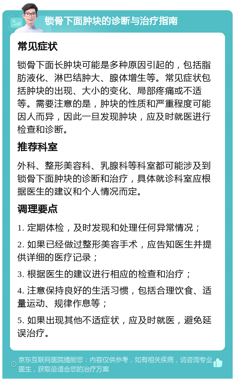 锁骨下面肿块的诊断与治疗指南 常见症状 锁骨下面长肿块可能是多种原因引起的，包括脂肪液化、淋巴结肿大、腺体增生等。常见症状包括肿块的出现、大小的变化、局部疼痛或不适等。需要注意的是，肿块的性质和严重程度可能因人而异，因此一旦发现肿块，应及时就医进行检查和诊断。 推荐科室 外科、整形美容科、乳腺科等科室都可能涉及到锁骨下面肿块的诊断和治疗，具体就诊科室应根据医生的建议和个人情况而定。 调理要点 1. 定期体检，及时发现和处理任何异常情况； 2. 如果已经做过整形美容手术，应告知医生并提供详细的医疗记录； 3. 根据医生的建议进行相应的检查和治疗； 4. 注意保持良好的生活习惯，包括合理饮食、适量运动、规律作息等； 5. 如果出现其他不适症状，应及时就医，避免延误治疗。