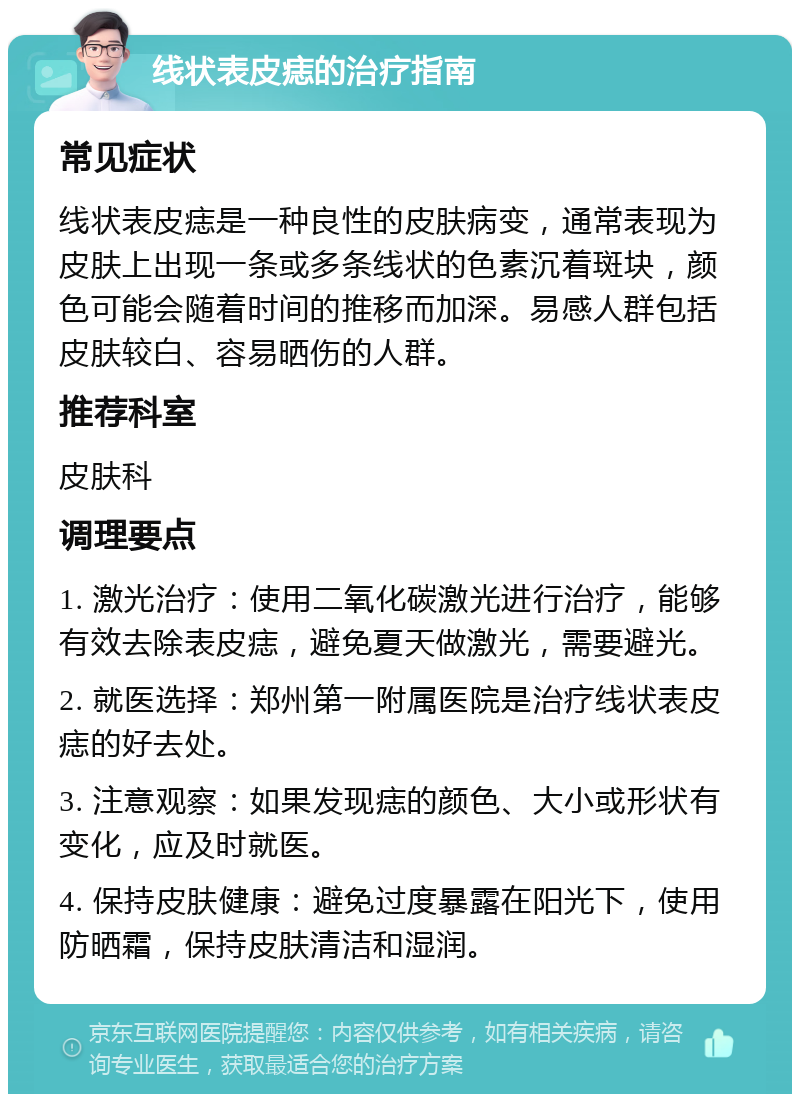 线状表皮痣的治疗指南 常见症状 线状表皮痣是一种良性的皮肤病变，通常表现为皮肤上出现一条或多条线状的色素沉着斑块，颜色可能会随着时间的推移而加深。易感人群包括皮肤较白、容易晒伤的人群。 推荐科室 皮肤科 调理要点 1. 激光治疗：使用二氧化碳激光进行治疗，能够有效去除表皮痣，避免夏天做激光，需要避光。 2. 就医选择：郑州第一附属医院是治疗线状表皮痣的好去处。 3. 注意观察：如果发现痣的颜色、大小或形状有变化，应及时就医。 4. 保持皮肤健康：避免过度暴露在阳光下，使用防晒霜，保持皮肤清洁和湿润。