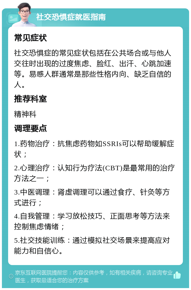 社交恐惧症就医指南 常见症状 社交恐惧症的常见症状包括在公共场合或与他人交往时出现的过度焦虑、脸红、出汗、心跳加速等。易感人群通常是那些性格内向、缺乏自信的人。 推荐科室 精神科 调理要点 1.药物治疗：抗焦虑药物如SSRIs可以帮助缓解症状； 2.心理治疗：认知行为疗法(CBT)是最常用的治疗方法之一； 3.中医调理：肾虚调理可以通过食疗、针灸等方式进行； 4.自我管理：学习放松技巧、正面思考等方法来控制焦虑情绪； 5.社交技能训练：通过模拟社交场景来提高应对能力和自信心。