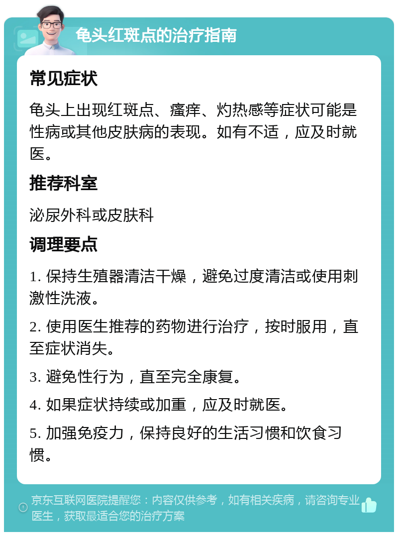 龟头红斑点的治疗指南 常见症状 龟头上出现红斑点、瘙痒、灼热感等症状可能是性病或其他皮肤病的表现。如有不适，应及时就医。 推荐科室 泌尿外科或皮肤科 调理要点 1. 保持生殖器清洁干燥，避免过度清洁或使用刺激性洗液。 2. 使用医生推荐的药物进行治疗，按时服用，直至症状消失。 3. 避免性行为，直至完全康复。 4. 如果症状持续或加重，应及时就医。 5. 加强免疫力，保持良好的生活习惯和饮食习惯。