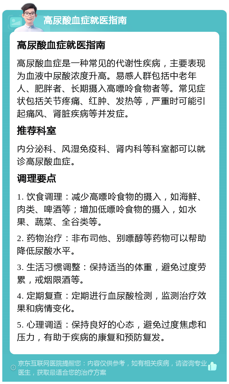 高尿酸血症就医指南 高尿酸血症就医指南 高尿酸血症是一种常见的代谢性疾病，主要表现为血液中尿酸浓度升高。易感人群包括中老年人、肥胖者、长期摄入高嘌呤食物者等。常见症状包括关节疼痛、红肿、发热等，严重时可能引起痛风、肾脏疾病等并发症。 推荐科室 内分泌科、风湿免疫科、肾内科等科室都可以就诊高尿酸血症。 调理要点 1. 饮食调理：减少高嘌呤食物的摄入，如海鲜、肉类、啤酒等；增加低嘌呤食物的摄入，如水果、蔬菜、全谷类等。 2. 药物治疗：非布司他、别嘌醇等药物可以帮助降低尿酸水平。 3. 生活习惯调整：保持适当的体重，避免过度劳累，戒烟限酒等。 4. 定期复查：定期进行血尿酸检测，监测治疗效果和病情变化。 5. 心理调适：保持良好的心态，避免过度焦虑和压力，有助于疾病的康复和预防复发。