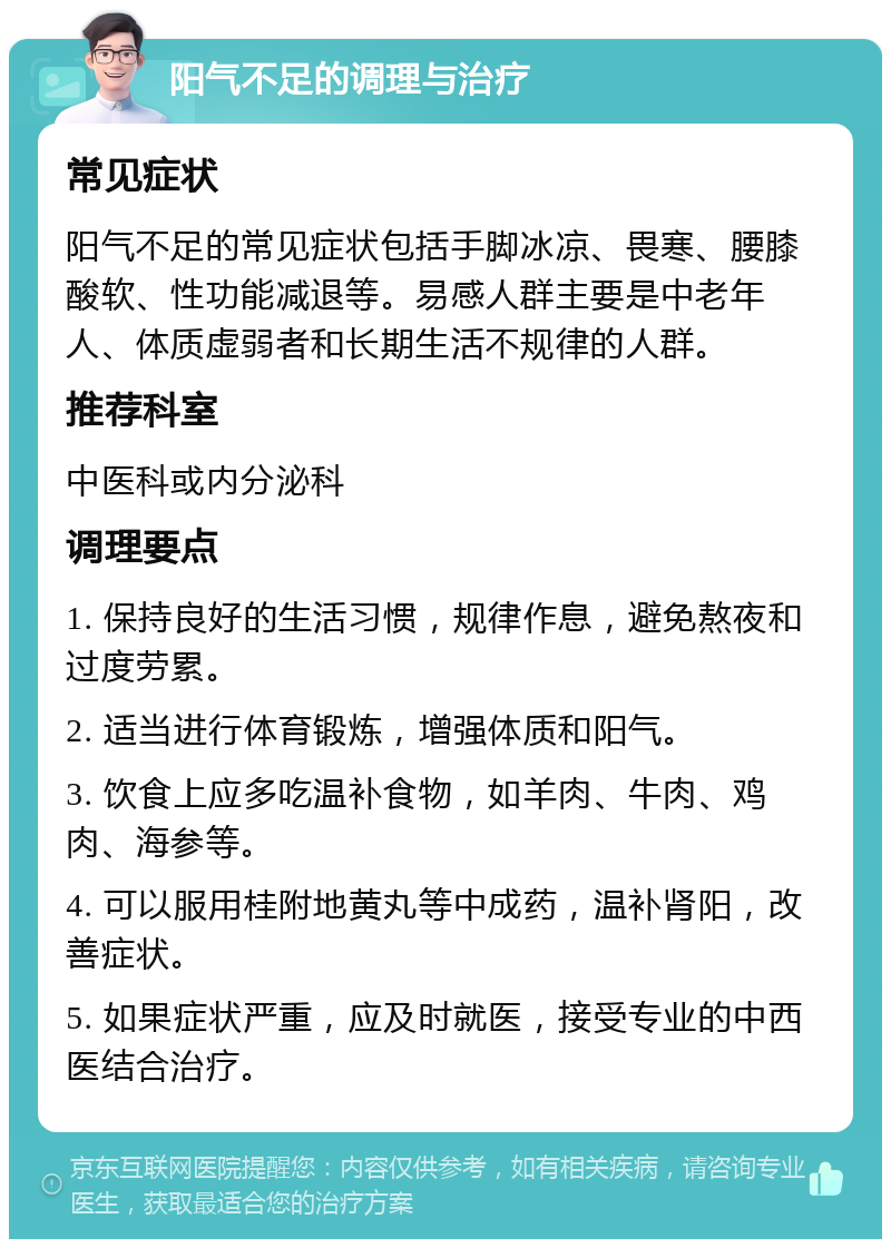 阳气不足的调理与治疗 常见症状 阳气不足的常见症状包括手脚冰凉、畏寒、腰膝酸软、性功能减退等。易感人群主要是中老年人、体质虚弱者和长期生活不规律的人群。 推荐科室 中医科或内分泌科 调理要点 1. 保持良好的生活习惯，规律作息，避免熬夜和过度劳累。 2. 适当进行体育锻炼，增强体质和阳气。 3. 饮食上应多吃温补食物，如羊肉、牛肉、鸡肉、海参等。 4. 可以服用桂附地黄丸等中成药，温补肾阳，改善症状。 5. 如果症状严重，应及时就医，接受专业的中西医结合治疗。