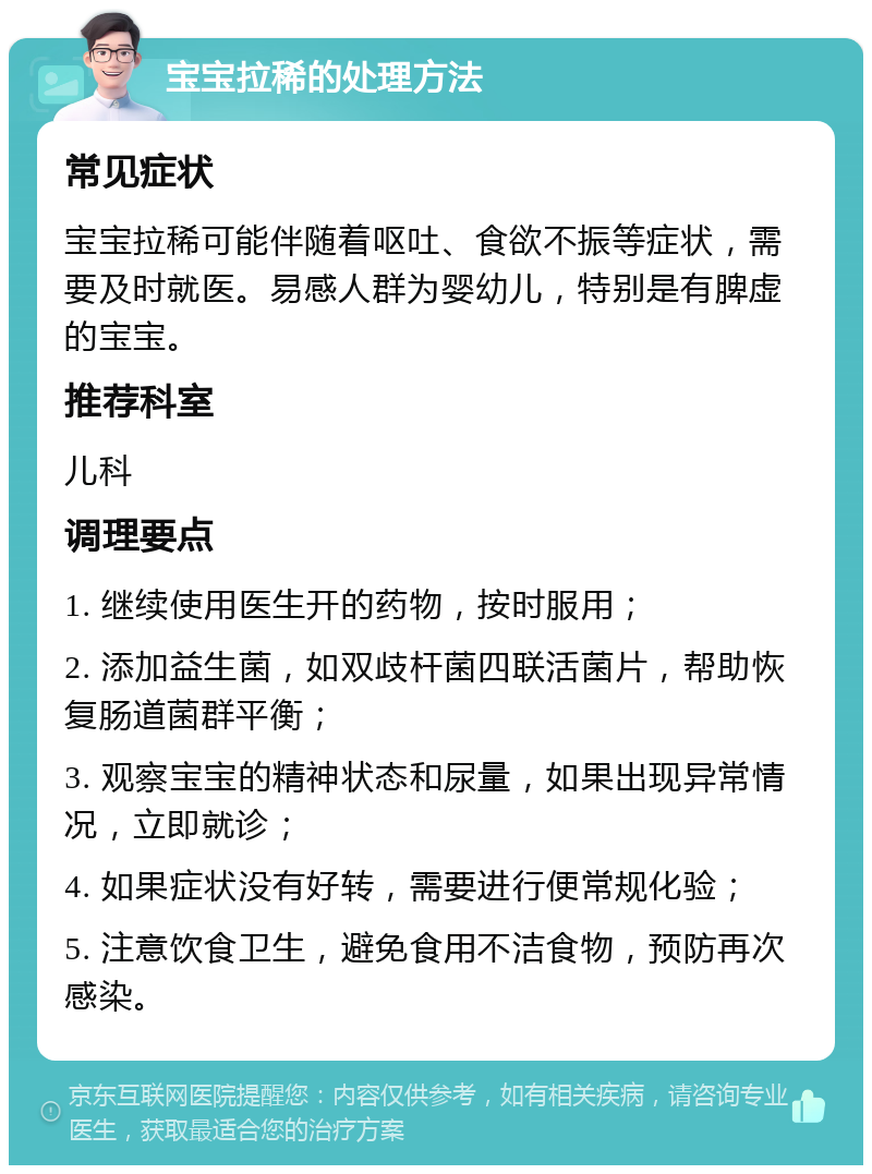 宝宝拉稀的处理方法 常见症状 宝宝拉稀可能伴随着呕吐、食欲不振等症状，需要及时就医。易感人群为婴幼儿，特别是有脾虚的宝宝。 推荐科室 儿科 调理要点 1. 继续使用医生开的药物，按时服用； 2. 添加益生菌，如双歧杆菌四联活菌片，帮助恢复肠道菌群平衡； 3. 观察宝宝的精神状态和尿量，如果出现异常情况，立即就诊； 4. 如果症状没有好转，需要进行便常规化验； 5. 注意饮食卫生，避免食用不洁食物，预防再次感染。