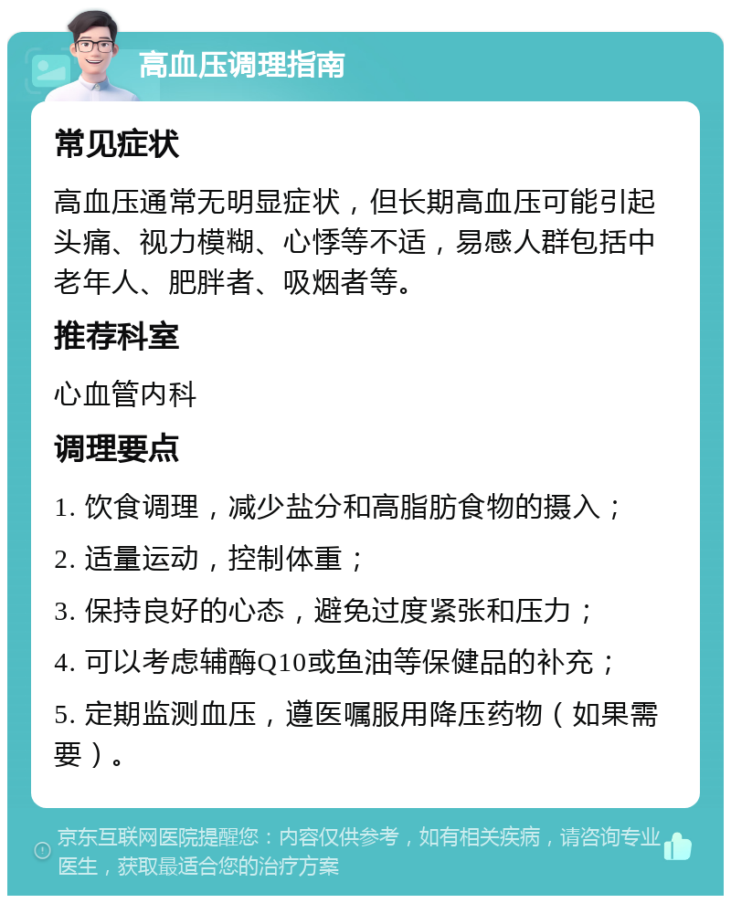 高血压调理指南 常见症状 高血压通常无明显症状，但长期高血压可能引起头痛、视力模糊、心悸等不适，易感人群包括中老年人、肥胖者、吸烟者等。 推荐科室 心血管内科 调理要点 1. 饮食调理，减少盐分和高脂肪食物的摄入； 2. 适量运动，控制体重； 3. 保持良好的心态，避免过度紧张和压力； 4. 可以考虑辅酶Q10或鱼油等保健品的补充； 5. 定期监测血压，遵医嘱服用降压药物（如果需要）。