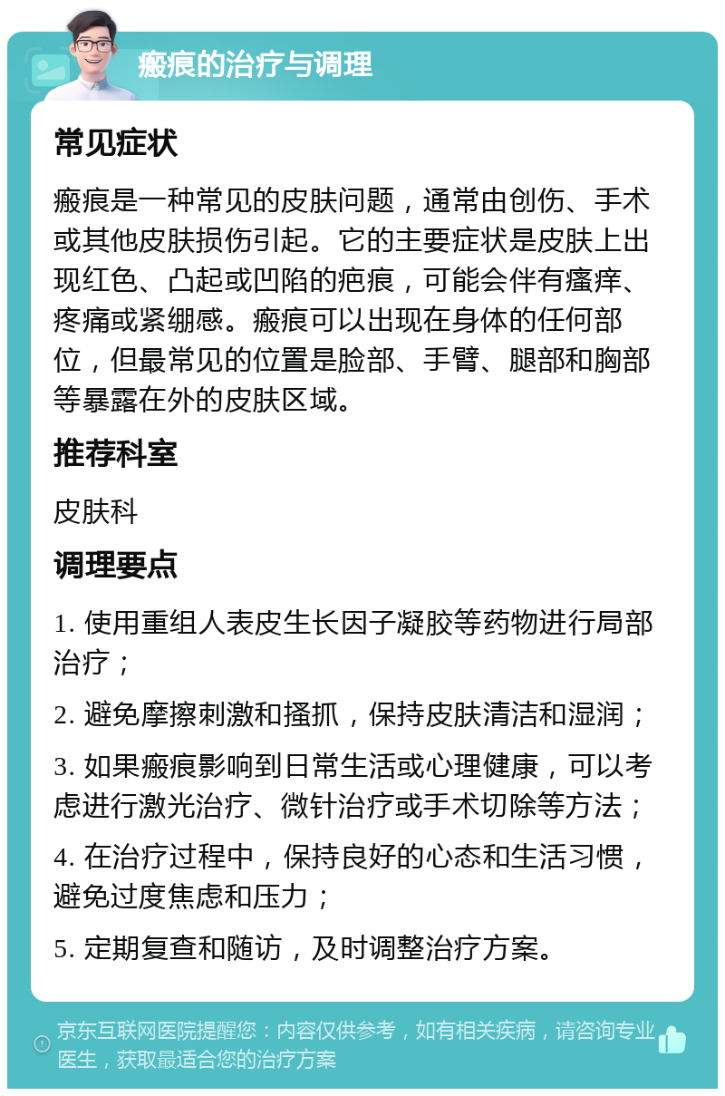 瘢痕的治疗与调理 常见症状 瘢痕是一种常见的皮肤问题，通常由创伤、手术或其他皮肤损伤引起。它的主要症状是皮肤上出现红色、凸起或凹陷的疤痕，可能会伴有瘙痒、疼痛或紧绷感。瘢痕可以出现在身体的任何部位，但最常见的位置是脸部、手臂、腿部和胸部等暴露在外的皮肤区域。 推荐科室 皮肤科 调理要点 1. 使用重组人表皮生长因子凝胶等药物进行局部治疗； 2. 避免摩擦刺激和搔抓，保持皮肤清洁和湿润； 3. 如果瘢痕影响到日常生活或心理健康，可以考虑进行激光治疗、微针治疗或手术切除等方法； 4. 在治疗过程中，保持良好的心态和生活习惯，避免过度焦虑和压力； 5. 定期复查和随访，及时调整治疗方案。