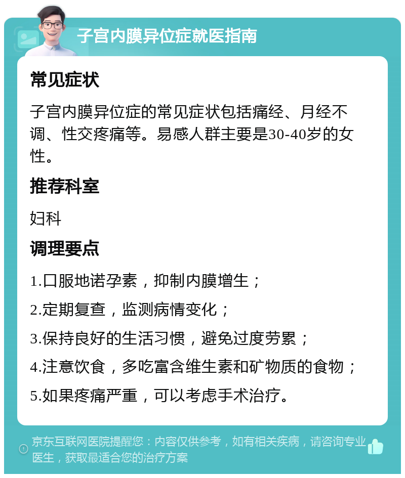 子宫内膜异位症就医指南 常见症状 子宫内膜异位症的常见症状包括痛经、月经不调、性交疼痛等。易感人群主要是30-40岁的女性。 推荐科室 妇科 调理要点 1.口服地诺孕素，抑制内膜增生； 2.定期复查，监测病情变化； 3.保持良好的生活习惯，避免过度劳累； 4.注意饮食，多吃富含维生素和矿物质的食物； 5.如果疼痛严重，可以考虑手术治疗。