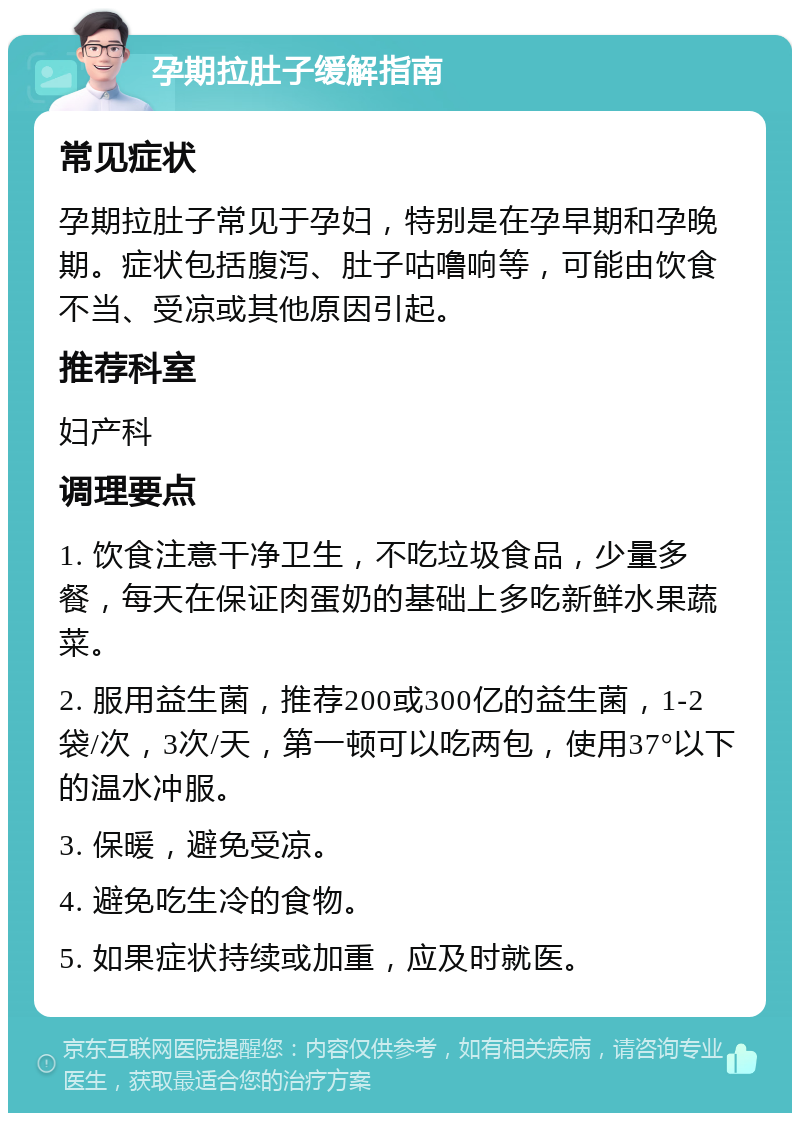 孕期拉肚子缓解指南 常见症状 孕期拉肚子常见于孕妇，特别是在孕早期和孕晚期。症状包括腹泻、肚子咕噜响等，可能由饮食不当、受凉或其他原因引起。 推荐科室 妇产科 调理要点 1. 饮食注意干净卫生，不吃垃圾食品，少量多餐，每天在保证肉蛋奶的基础上多吃新鲜水果蔬菜。 2. 服用益生菌，推荐200或300亿的益生菌，1-2袋/次，3次/天，第一顿可以吃两包，使用37°以下的温水冲服。 3. 保暖，避免受凉。 4. 避免吃生冷的食物。 5. 如果症状持续或加重，应及时就医。