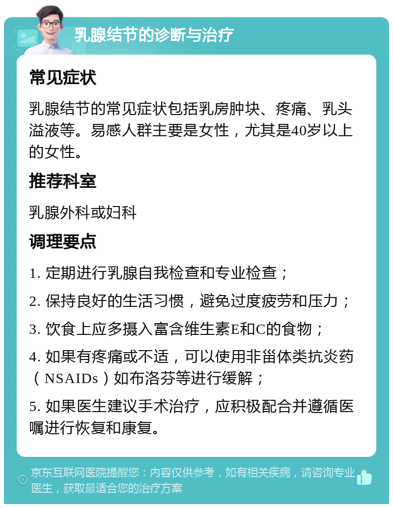 乳腺结节的诊断与治疗 常见症状 乳腺结节的常见症状包括乳房肿块、疼痛、乳头溢液等。易感人群主要是女性，尤其是40岁以上的女性。 推荐科室 乳腺外科或妇科 调理要点 1. 定期进行乳腺自我检查和专业检查； 2. 保持良好的生活习惯，避免过度疲劳和压力； 3. 饮食上应多摄入富含维生素E和C的食物； 4. 如果有疼痛或不适，可以使用非甾体类抗炎药（NSAIDs）如布洛芬等进行缓解； 5. 如果医生建议手术治疗，应积极配合并遵循医嘱进行恢复和康复。