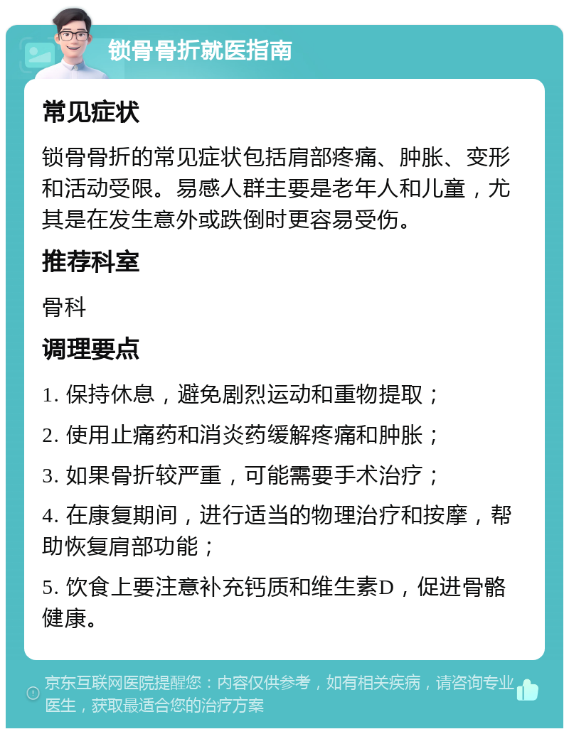 锁骨骨折就医指南 常见症状 锁骨骨折的常见症状包括肩部疼痛、肿胀、变形和活动受限。易感人群主要是老年人和儿童，尤其是在发生意外或跌倒时更容易受伤。 推荐科室 骨科 调理要点 1. 保持休息，避免剧烈运动和重物提取； 2. 使用止痛药和消炎药缓解疼痛和肿胀； 3. 如果骨折较严重，可能需要手术治疗； 4. 在康复期间，进行适当的物理治疗和按摩，帮助恢复肩部功能； 5. 饮食上要注意补充钙质和维生素D，促进骨骼健康。