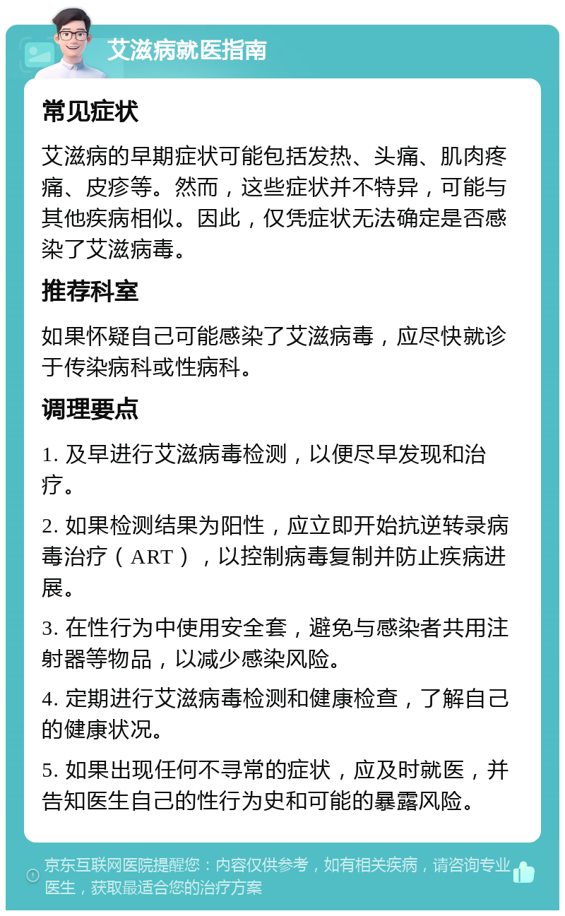 艾滋病就医指南 常见症状 艾滋病的早期症状可能包括发热、头痛、肌肉疼痛、皮疹等。然而，这些症状并不特异，可能与其他疾病相似。因此，仅凭症状无法确定是否感染了艾滋病毒。 推荐科室 如果怀疑自己可能感染了艾滋病毒，应尽快就诊于传染病科或性病科。 调理要点 1. 及早进行艾滋病毒检测，以便尽早发现和治疗。 2. 如果检测结果为阳性，应立即开始抗逆转录病毒治疗（ART），以控制病毒复制并防止疾病进展。 3. 在性行为中使用安全套，避免与感染者共用注射器等物品，以减少感染风险。 4. 定期进行艾滋病毒检测和健康检查，了解自己的健康状况。 5. 如果出现任何不寻常的症状，应及时就医，并告知医生自己的性行为史和可能的暴露风险。