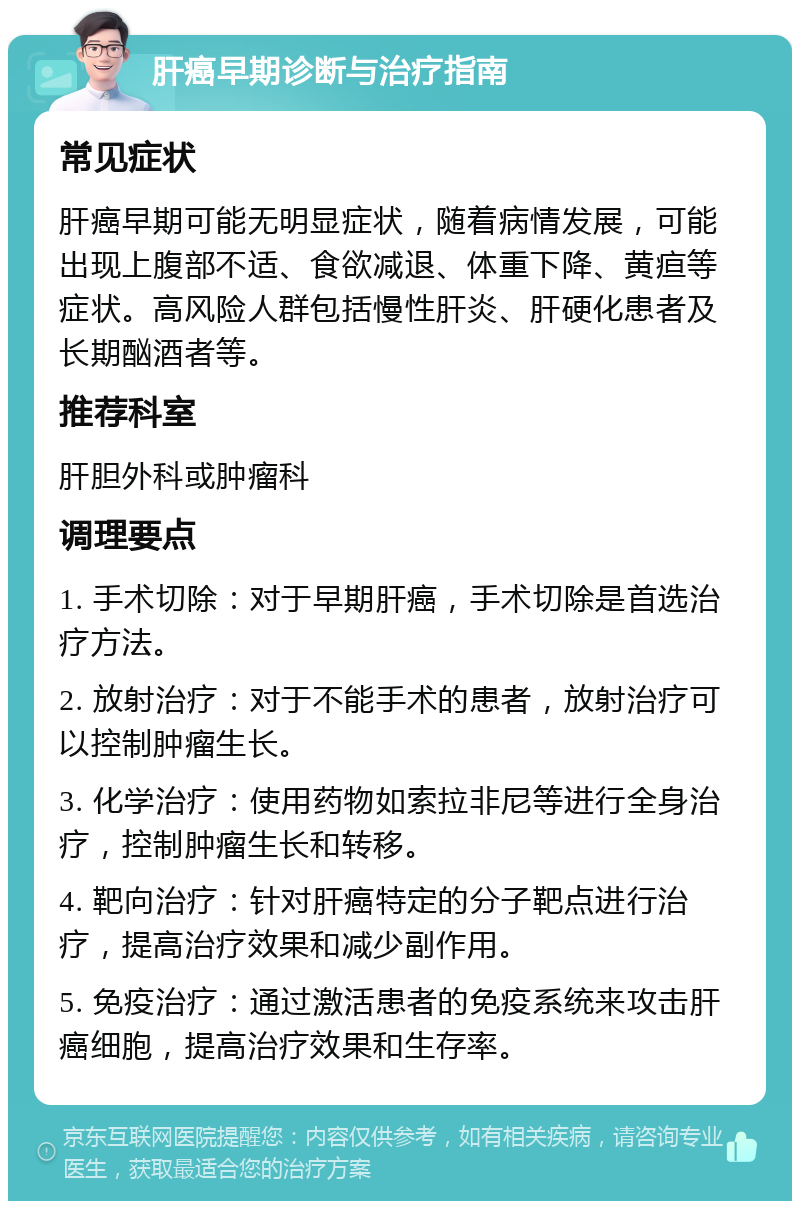 肝癌早期诊断与治疗指南 常见症状 肝癌早期可能无明显症状，随着病情发展，可能出现上腹部不适、食欲减退、体重下降、黄疸等症状。高风险人群包括慢性肝炎、肝硬化患者及长期酗酒者等。 推荐科室 肝胆外科或肿瘤科 调理要点 1. 手术切除：对于早期肝癌，手术切除是首选治疗方法。 2. 放射治疗：对于不能手术的患者，放射治疗可以控制肿瘤生长。 3. 化学治疗：使用药物如索拉非尼等进行全身治疗，控制肿瘤生长和转移。 4. 靶向治疗：针对肝癌特定的分子靶点进行治疗，提高治疗效果和减少副作用。 5. 免疫治疗：通过激活患者的免疫系统来攻击肝癌细胞，提高治疗效果和生存率。