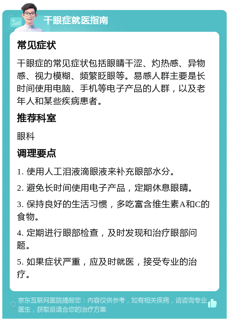 干眼症就医指南 常见症状 干眼症的常见症状包括眼睛干涩、灼热感、异物感、视力模糊、频繁眨眼等。易感人群主要是长时间使用电脑、手机等电子产品的人群，以及老年人和某些疾病患者。 推荐科室 眼科 调理要点 1. 使用人工泪液滴眼液来补充眼部水分。 2. 避免长时间使用电子产品，定期休息眼睛。 3. 保持良好的生活习惯，多吃富含维生素A和C的食物。 4. 定期进行眼部检查，及时发现和治疗眼部问题。 5. 如果症状严重，应及时就医，接受专业的治疗。