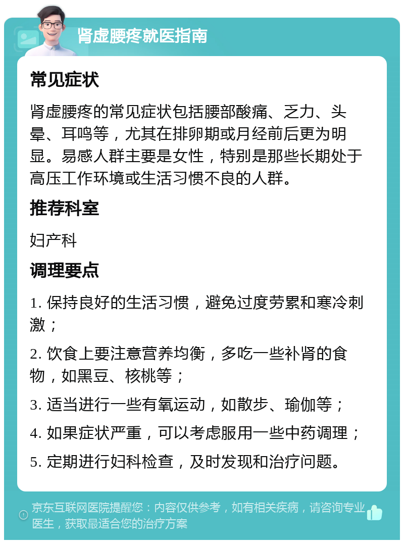 肾虚腰疼就医指南 常见症状 肾虚腰疼的常见症状包括腰部酸痛、乏力、头晕、耳鸣等，尤其在排卵期或月经前后更为明显。易感人群主要是女性，特别是那些长期处于高压工作环境或生活习惯不良的人群。 推荐科室 妇产科 调理要点 1. 保持良好的生活习惯，避免过度劳累和寒冷刺激； 2. 饮食上要注意营养均衡，多吃一些补肾的食物，如黑豆、核桃等； 3. 适当进行一些有氧运动，如散步、瑜伽等； 4. 如果症状严重，可以考虑服用一些中药调理； 5. 定期进行妇科检查，及时发现和治疗问题。