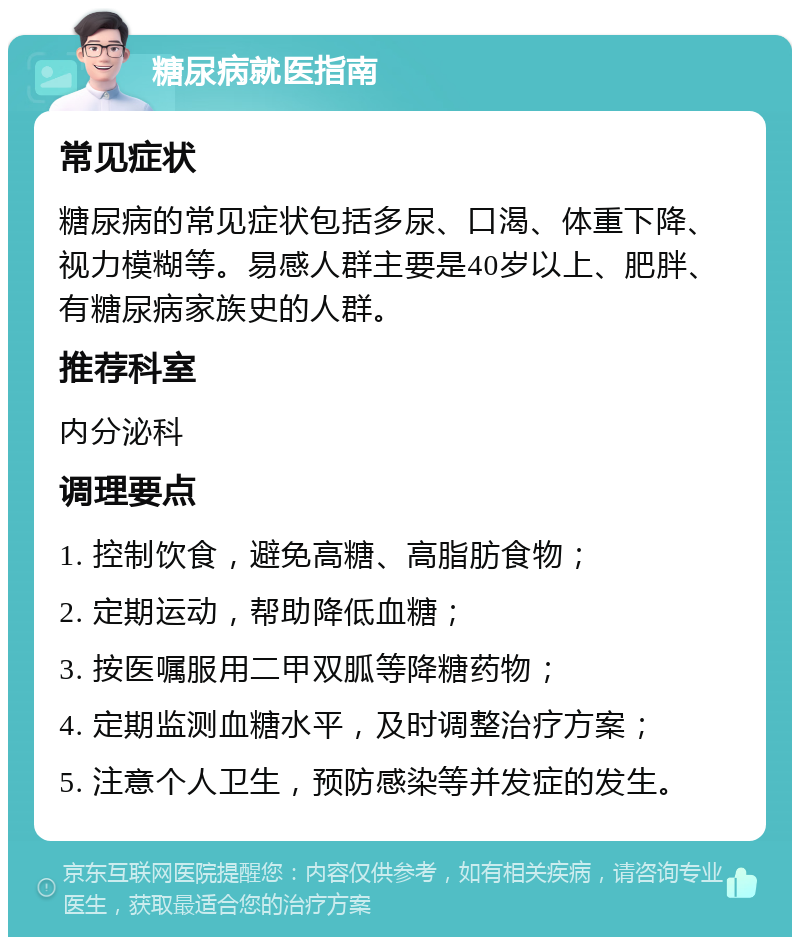 糖尿病就医指南 常见症状 糖尿病的常见症状包括多尿、口渴、体重下降、视力模糊等。易感人群主要是40岁以上、肥胖、有糖尿病家族史的人群。 推荐科室 内分泌科 调理要点 1. 控制饮食，避免高糖、高脂肪食物； 2. 定期运动，帮助降低血糖； 3. 按医嘱服用二甲双胍等降糖药物； 4. 定期监测血糖水平，及时调整治疗方案； 5. 注意个人卫生，预防感染等并发症的发生。