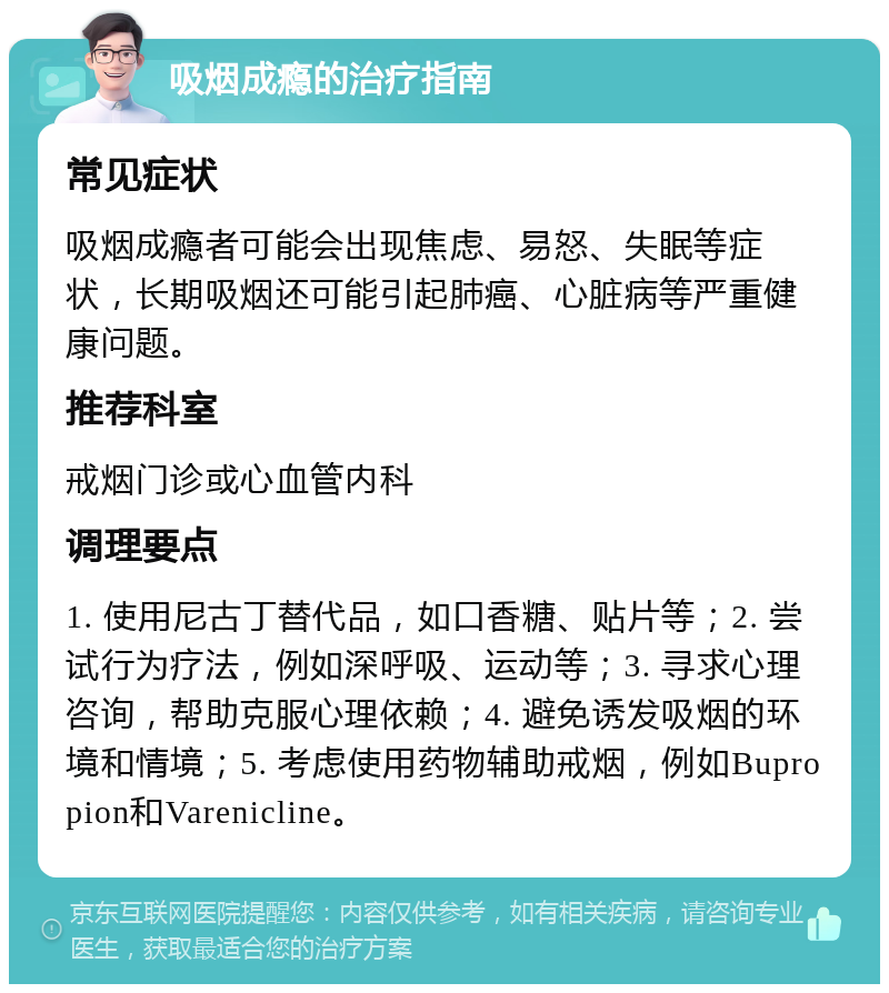 吸烟成瘾的治疗指南 常见症状 吸烟成瘾者可能会出现焦虑、易怒、失眠等症状，长期吸烟还可能引起肺癌、心脏病等严重健康问题。 推荐科室 戒烟门诊或心血管内科 调理要点 1. 使用尼古丁替代品，如口香糖、贴片等；2. 尝试行为疗法，例如深呼吸、运动等；3. 寻求心理咨询，帮助克服心理依赖；4. 避免诱发吸烟的环境和情境；5. 考虑使用药物辅助戒烟，例如Bupropion和Varenicline。