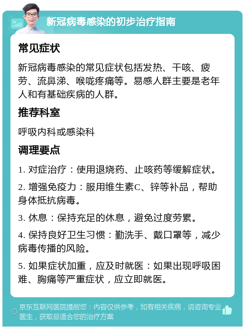 新冠病毒感染的初步治疗指南 常见症状 新冠病毒感染的常见症状包括发热、干咳、疲劳、流鼻涕、喉咙疼痛等。易感人群主要是老年人和有基础疾病的人群。 推荐科室 呼吸内科或感染科 调理要点 1. 对症治疗：使用退烧药、止咳药等缓解症状。 2. 增强免疫力：服用维生素C、锌等补品，帮助身体抵抗病毒。 3. 休息：保持充足的休息，避免过度劳累。 4. 保持良好卫生习惯：勤洗手、戴口罩等，减少病毒传播的风险。 5. 如果症状加重，应及时就医：如果出现呼吸困难、胸痛等严重症状，应立即就医。