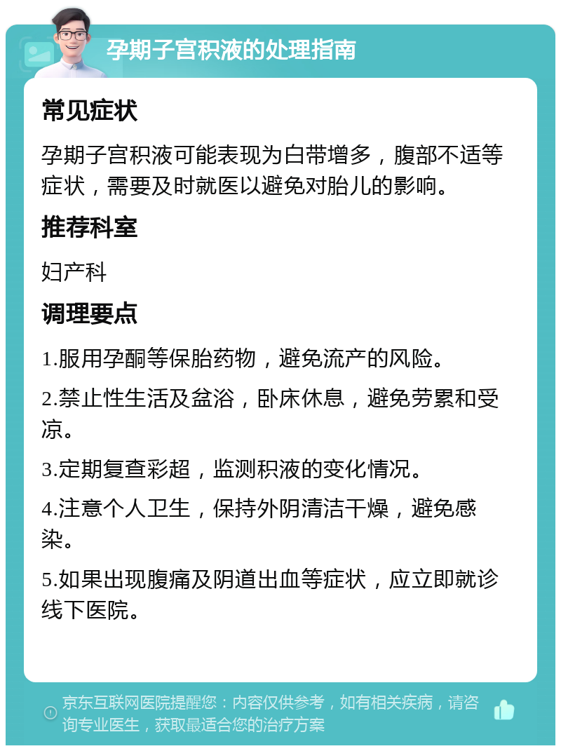 孕期子宫积液的处理指南 常见症状 孕期子宫积液可能表现为白带增多，腹部不适等症状，需要及时就医以避免对胎儿的影响。 推荐科室 妇产科 调理要点 1.服用孕酮等保胎药物，避免流产的风险。 2.禁止性生活及盆浴，卧床休息，避免劳累和受凉。 3.定期复查彩超，监测积液的变化情况。 4.注意个人卫生，保持外阴清洁干燥，避免感染。 5.如果出现腹痛及阴道出血等症状，应立即就诊线下医院。