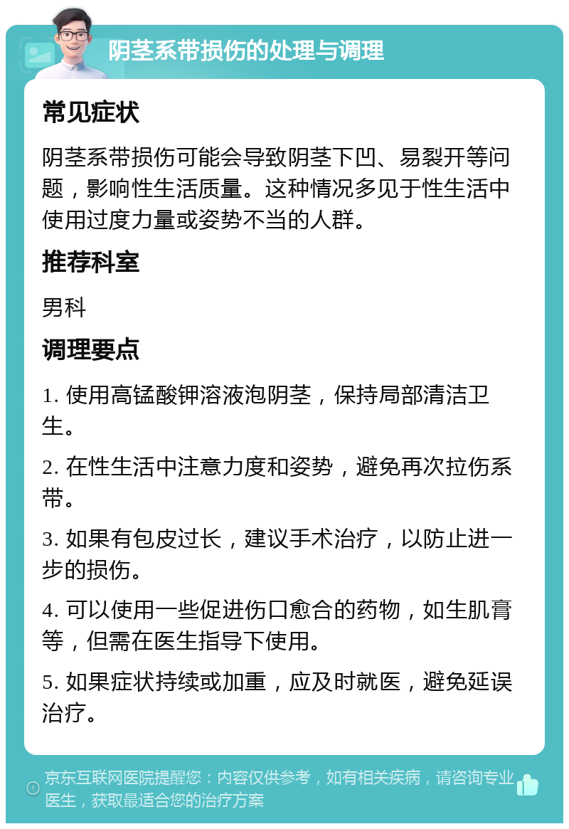 阴茎系带损伤的处理与调理 常见症状 阴茎系带损伤可能会导致阴茎下凹、易裂开等问题，影响性生活质量。这种情况多见于性生活中使用过度力量或姿势不当的人群。 推荐科室 男科 调理要点 1. 使用高锰酸钾溶液泡阴茎，保持局部清洁卫生。 2. 在性生活中注意力度和姿势，避免再次拉伤系带。 3. 如果有包皮过长，建议手术治疗，以防止进一步的损伤。 4. 可以使用一些促进伤口愈合的药物，如生肌膏等，但需在医生指导下使用。 5. 如果症状持续或加重，应及时就医，避免延误治疗。