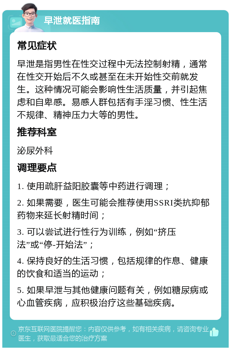 早泄就医指南 常见症状 早泄是指男性在性交过程中无法控制射精，通常在性交开始后不久或甚至在未开始性交前就发生。这种情况可能会影响性生活质量，并引起焦虑和自卑感。易感人群包括有手淫习惯、性生活不规律、精神压力大等的男性。 推荐科室 泌尿外科 调理要点 1. 使用疏肝益阳胶囊等中药进行调理； 2. 如果需要，医生可能会推荐使用SSRI类抗抑郁药物来延长射精时间； 3. 可以尝试进行性行为训练，例如“挤压法”或“停-开始法”； 4. 保持良好的生活习惯，包括规律的作息、健康的饮食和适当的运动； 5. 如果早泄与其他健康问题有关，例如糖尿病或心血管疾病，应积极治疗这些基础疾病。