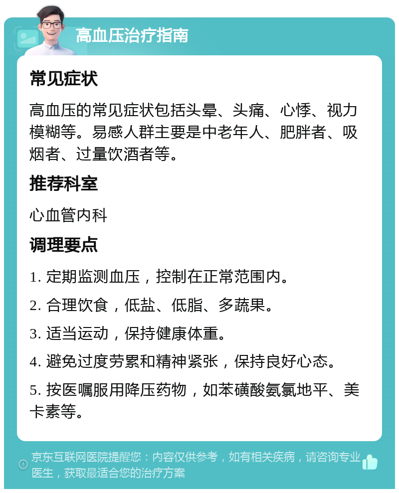 高血压治疗指南 常见症状 高血压的常见症状包括头晕、头痛、心悸、视力模糊等。易感人群主要是中老年人、肥胖者、吸烟者、过量饮酒者等。 推荐科室 心血管内科 调理要点 1. 定期监测血压，控制在正常范围内。 2. 合理饮食，低盐、低脂、多蔬果。 3. 适当运动，保持健康体重。 4. 避免过度劳累和精神紧张，保持良好心态。 5. 按医嘱服用降压药物，如苯磺酸氨氯地平、美卡素等。