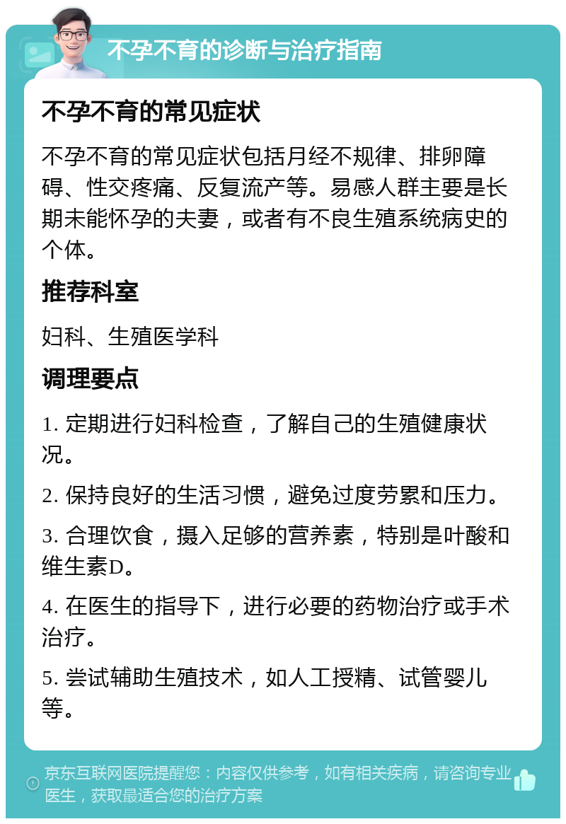 不孕不育的诊断与治疗指南 不孕不育的常见症状 不孕不育的常见症状包括月经不规律、排卵障碍、性交疼痛、反复流产等。易感人群主要是长期未能怀孕的夫妻，或者有不良生殖系统病史的个体。 推荐科室 妇科、生殖医学科 调理要点 1. 定期进行妇科检查，了解自己的生殖健康状况。 2. 保持良好的生活习惯，避免过度劳累和压力。 3. 合理饮食，摄入足够的营养素，特别是叶酸和维生素D。 4. 在医生的指导下，进行必要的药物治疗或手术治疗。 5. 尝试辅助生殖技术，如人工授精、试管婴儿等。