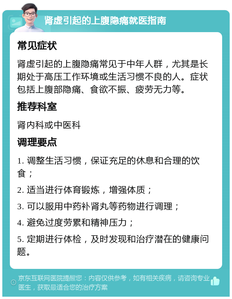 肾虚引起的上腹隐痛就医指南 常见症状 肾虚引起的上腹隐痛常见于中年人群，尤其是长期处于高压工作环境或生活习惯不良的人。症状包括上腹部隐痛、食欲不振、疲劳无力等。 推荐科室 肾内科或中医科 调理要点 1. 调整生活习惯，保证充足的休息和合理的饮食； 2. 适当进行体育锻炼，增强体质； 3. 可以服用中药补肾丸等药物进行调理； 4. 避免过度劳累和精神压力； 5. 定期进行体检，及时发现和治疗潜在的健康问题。