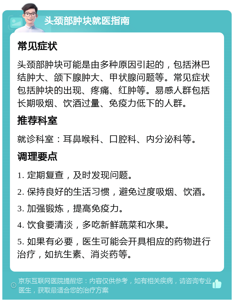 头颈部肿块就医指南 常见症状 头颈部肿块可能是由多种原因引起的，包括淋巴结肿大、颌下腺肿大、甲状腺问题等。常见症状包括肿块的出现、疼痛、红肿等。易感人群包括长期吸烟、饮酒过量、免疫力低下的人群。 推荐科室 就诊科室：耳鼻喉科、口腔科、内分泌科等。 调理要点 1. 定期复查，及时发现问题。 2. 保持良好的生活习惯，避免过度吸烟、饮酒。 3. 加强锻炼，提高免疫力。 4. 饮食要清淡，多吃新鲜蔬菜和水果。 5. 如果有必要，医生可能会开具相应的药物进行治疗，如抗生素、消炎药等。