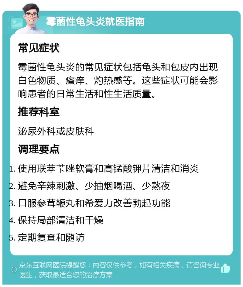 霉菌性龟头炎就医指南 常见症状 霉菌性龟头炎的常见症状包括龟头和包皮内出现白色物质、瘙痒、灼热感等。这些症状可能会影响患者的日常生活和性生活质量。 推荐科室 泌尿外科或皮肤科 调理要点 使用联苯苄唑软膏和高锰酸钾片清洁和消炎 避免辛辣刺激、少抽烟喝酒、少熬夜 口服参茸鞭丸和希爱力改善勃起功能 保持局部清洁和干燥 定期复查和随访