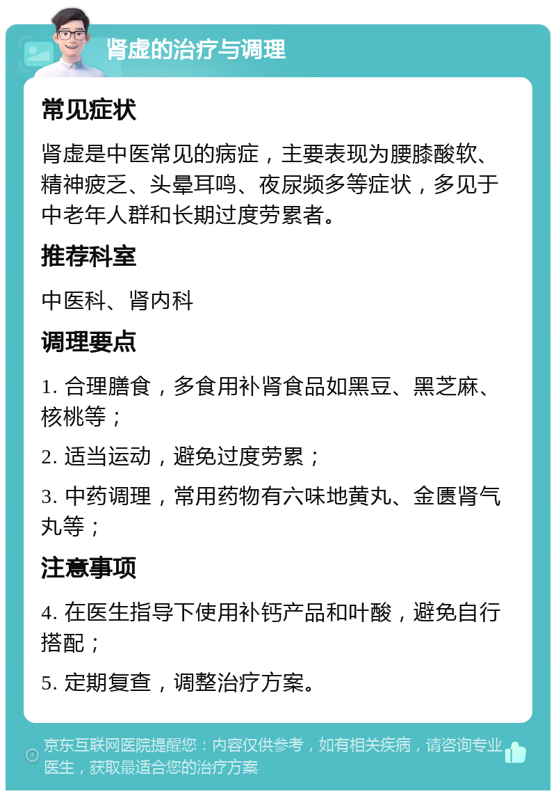 肾虚的治疗与调理 常见症状 肾虚是中医常见的病症，主要表现为腰膝酸软、精神疲乏、头晕耳鸣、夜尿频多等症状，多见于中老年人群和长期过度劳累者。 推荐科室 中医科、肾内科 调理要点 1. 合理膳食，多食用补肾食品如黑豆、黑芝麻、核桃等； 2. 适当运动，避免过度劳累； 3. 中药调理，常用药物有六味地黄丸、金匮肾气丸等； 注意事项 4. 在医生指导下使用补钙产品和叶酸，避免自行搭配； 5. 定期复查，调整治疗方案。