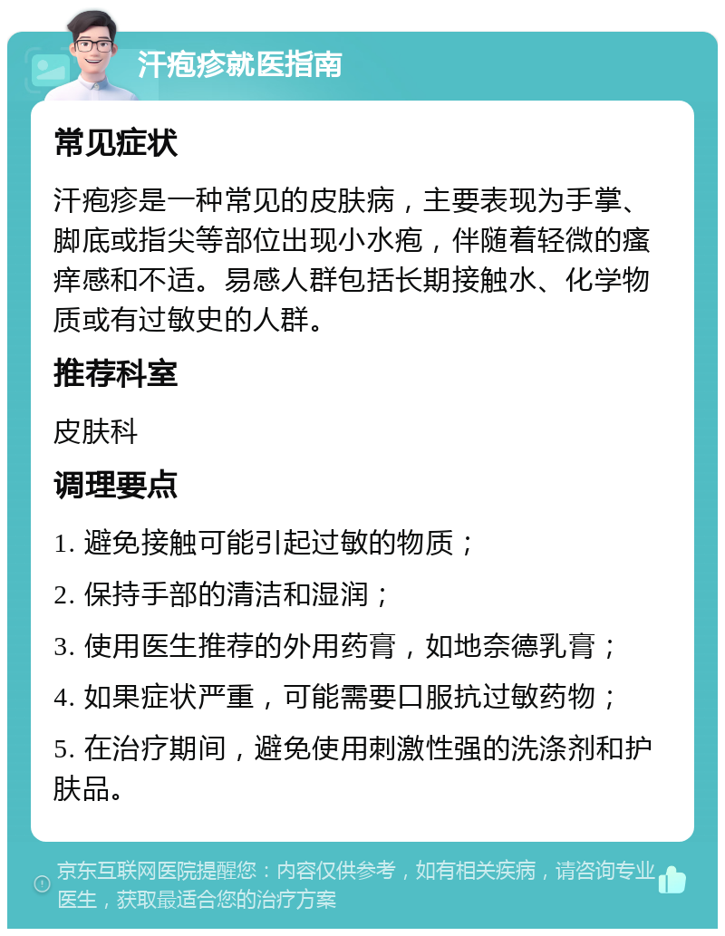 汗疱疹就医指南 常见症状 汗疱疹是一种常见的皮肤病，主要表现为手掌、脚底或指尖等部位出现小水疱，伴随着轻微的瘙痒感和不适。易感人群包括长期接触水、化学物质或有过敏史的人群。 推荐科室 皮肤科 调理要点 1. 避免接触可能引起过敏的物质； 2. 保持手部的清洁和湿润； 3. 使用医生推荐的外用药膏，如地奈德乳膏； 4. 如果症状严重，可能需要口服抗过敏药物； 5. 在治疗期间，避免使用刺激性强的洗涤剂和护肤品。