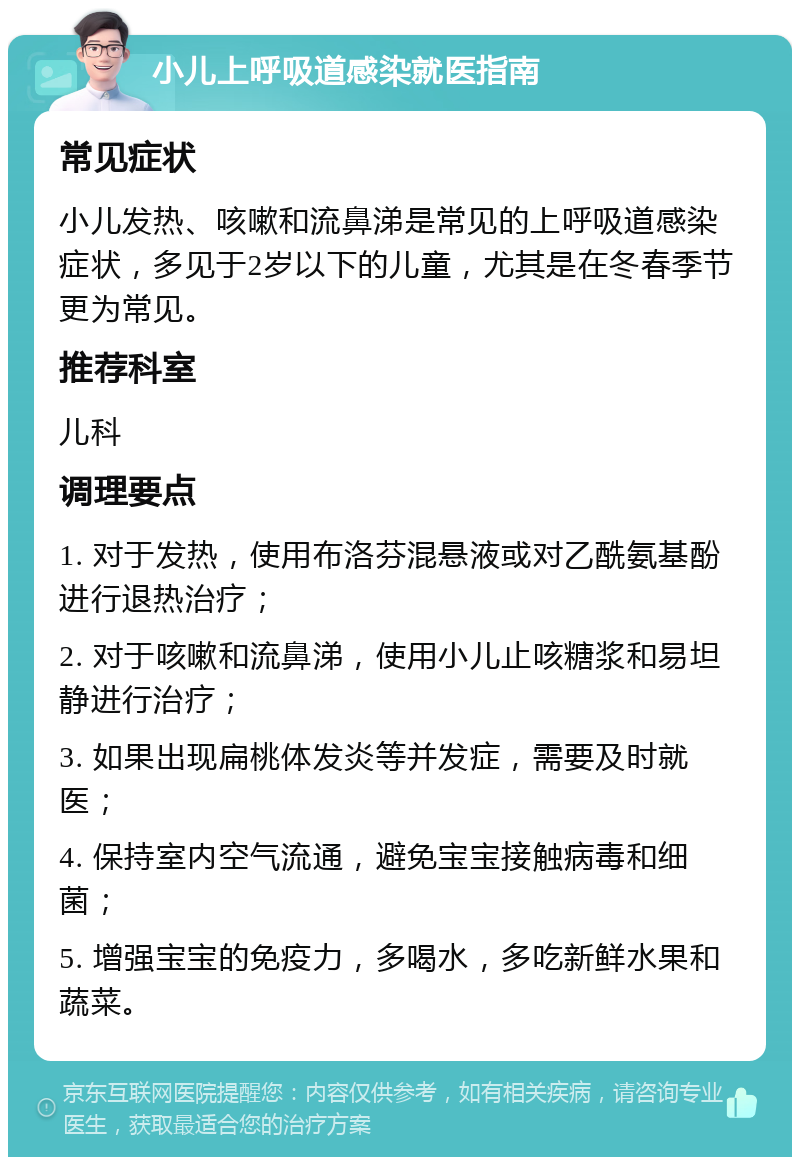 小儿上呼吸道感染就医指南 常见症状 小儿发热、咳嗽和流鼻涕是常见的上呼吸道感染症状，多见于2岁以下的儿童，尤其是在冬春季节更为常见。 推荐科室 儿科 调理要点 1. 对于发热，使用布洛芬混悬液或对乙酰氨基酚进行退热治疗； 2. 对于咳嗽和流鼻涕，使用小儿止咳糖浆和易坦静进行治疗； 3. 如果出现扁桃体发炎等并发症，需要及时就医； 4. 保持室内空气流通，避免宝宝接触病毒和细菌； 5. 增强宝宝的免疫力，多喝水，多吃新鲜水果和蔬菜。