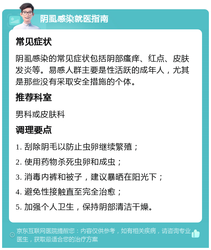 阴虱感染就医指南 常见症状 阴虱感染的常见症状包括阴部瘙痒、红点、皮肤发炎等。易感人群主要是性活跃的成年人，尤其是那些没有采取安全措施的个体。 推荐科室 男科或皮肤科 调理要点 1. 刮除阴毛以防止虫卵继续繁殖； 2. 使用药物杀死虫卵和成虫； 3. 消毒内裤和被子，建议暴晒在阳光下； 4. 避免性接触直至完全治愈； 5. 加强个人卫生，保持阴部清洁干燥。