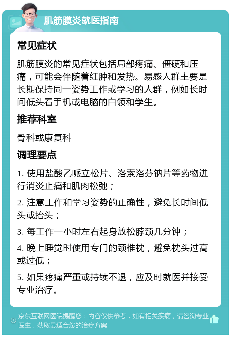 肌筋膜炎就医指南 常见症状 肌筋膜炎的常见症状包括局部疼痛、僵硬和压痛，可能会伴随着红肿和发热。易感人群主要是长期保持同一姿势工作或学习的人群，例如长时间低头看手机或电脑的白领和学生。 推荐科室 骨科或康复科 调理要点 1. 使用盐酸乙哌立松片、洛索洛芬钠片等药物进行消炎止痛和肌肉松弛； 2. 注意工作和学习姿势的正确性，避免长时间低头或抬头； 3. 每工作一小时左右起身放松脖颈几分钟； 4. 晚上睡觉时使用专门的颈椎枕，避免枕头过高或过低； 5. 如果疼痛严重或持续不退，应及时就医并接受专业治疗。