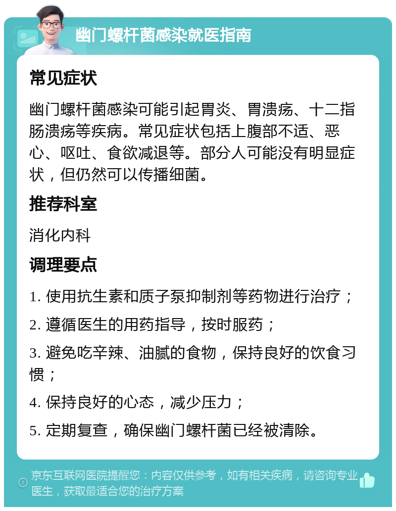 幽门螺杆菌感染就医指南 常见症状 幽门螺杆菌感染可能引起胃炎、胃溃疡、十二指肠溃疡等疾病。常见症状包括上腹部不适、恶心、呕吐、食欲减退等。部分人可能没有明显症状，但仍然可以传播细菌。 推荐科室 消化内科 调理要点 1. 使用抗生素和质子泵抑制剂等药物进行治疗； 2. 遵循医生的用药指导，按时服药； 3. 避免吃辛辣、油腻的食物，保持良好的饮食习惯； 4. 保持良好的心态，减少压力； 5. 定期复查，确保幽门螺杆菌已经被清除。