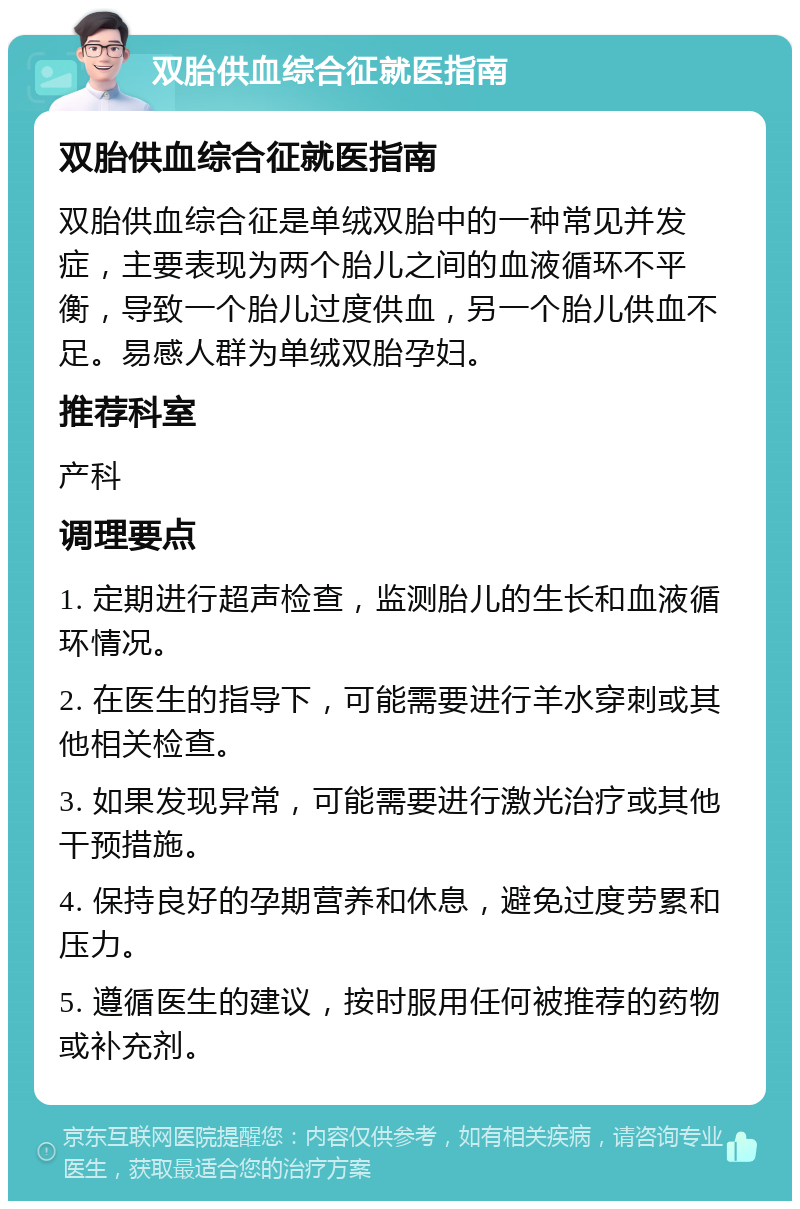 双胎供血综合征就医指南 双胎供血综合征就医指南 双胎供血综合征是单绒双胎中的一种常见并发症，主要表现为两个胎儿之间的血液循环不平衡，导致一个胎儿过度供血，另一个胎儿供血不足。易感人群为单绒双胎孕妇。 推荐科室 产科 调理要点 1. 定期进行超声检查，监测胎儿的生长和血液循环情况。 2. 在医生的指导下，可能需要进行羊水穿刺或其他相关检查。 3. 如果发现异常，可能需要进行激光治疗或其他干预措施。 4. 保持良好的孕期营养和休息，避免过度劳累和压力。 5. 遵循医生的建议，按时服用任何被推荐的药物或补充剂。